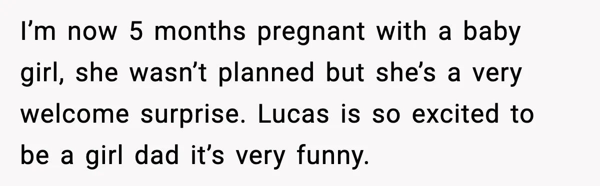 I’m now 5 months pregnant with a baby girl, she wasn’t planned but she’s a very welcome surprise. Lucas is so excited to be a girl dad it’s very funny.