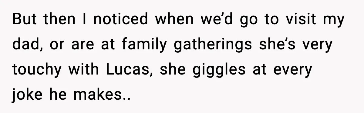 But then I noticed when we’d go to visit my dad, or are at family gatherings she’s very touchy with Lucas, she giggles at every joke he makes..