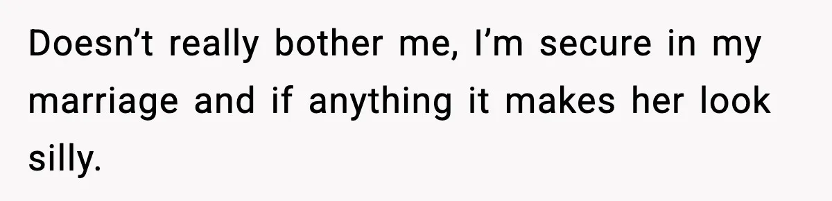Doesn’t really bother me, I’m secure in my marriage and if anything it makes her look silly.