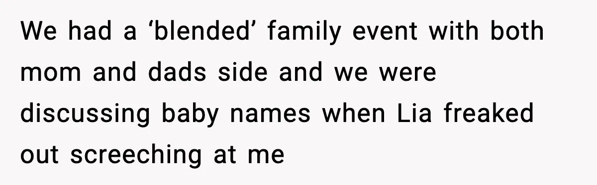 We had a ‘blended’ family event with both mom and dads side and we were discussing baby names when Lia freaked out screeching at me