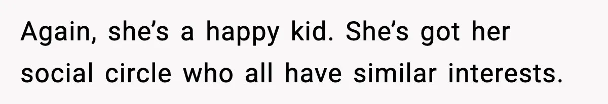 Again, she’s a happy kid. She’s got her social circle who all have similar interests.