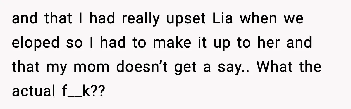 and that I had really upset Lia when we eloped so I had to make it up to her and that my mom doesn’t get a say.. What the actual...
