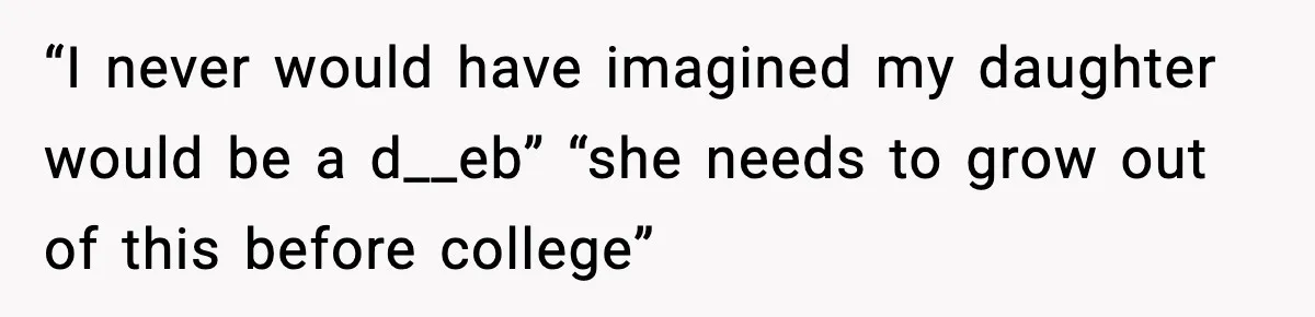 “I never would have imagined my daughter would be a d__eb” “she needs to grow out of this before college”