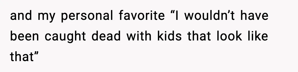 and my personal favorite “I wouldn’t have been caught dead with kids that look like that”