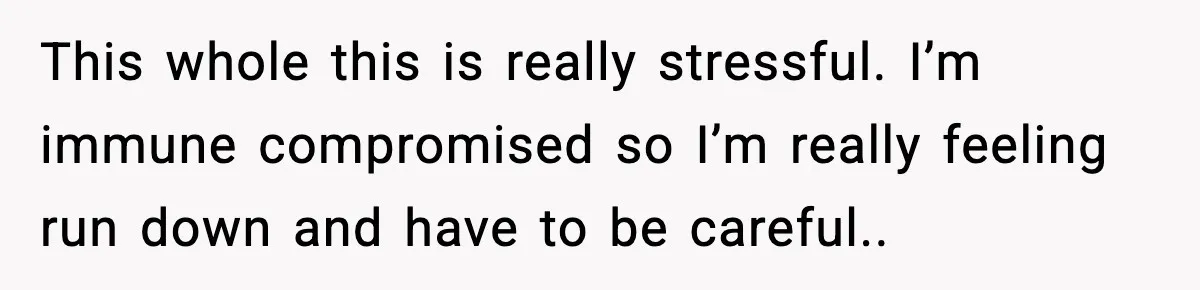 This whole this is really stressful. I’m immune compromised so I’m really feeling run down and have to be careful..