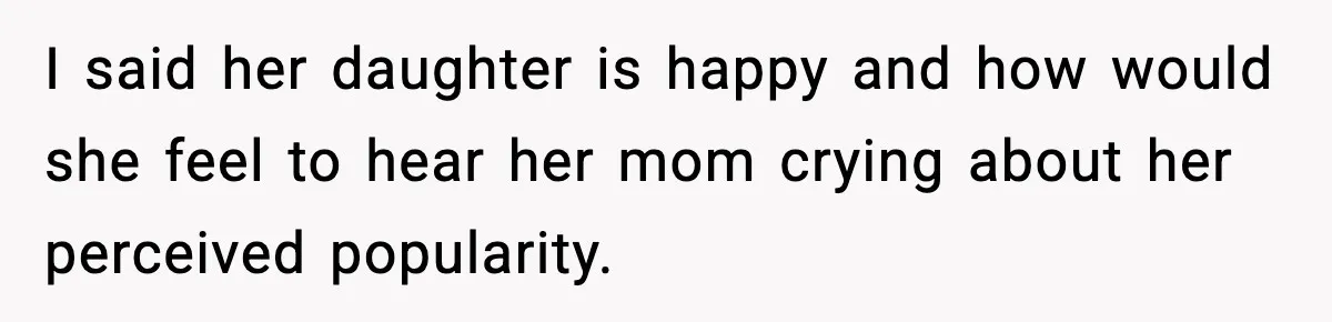 I said her daughter is happy and how would she feel to hear her mom crying about her perceived popularity.