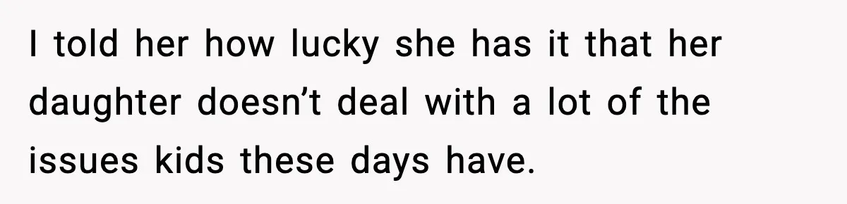 I told her how lucky she has it that her daughter doesn’t deal with a lot of the issues kids these days have.