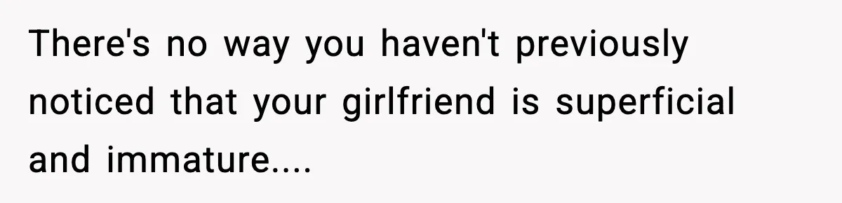 There's no way you haven't previously noticed that your girlfriend is superficial and immature....