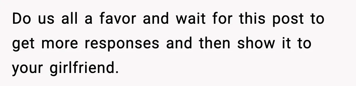 Do us all a favor and wait for this post to get more responses and then show it to your girlfriend.