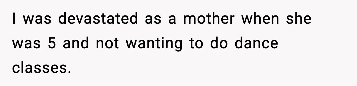 I was devastated as a mother when she was 5 and not wanting to do dance classes.