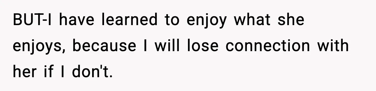 BUT-I have learned to enjoy what she enjoys, because I will lose connection with her if I don't.