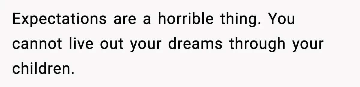 Expectations are a horrible thing. You cannot live out your dreams through your children.