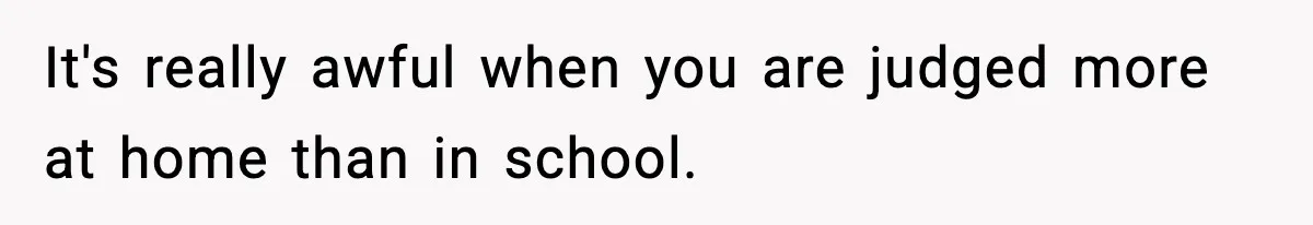 It's really awful when you are judged more at home than in school.