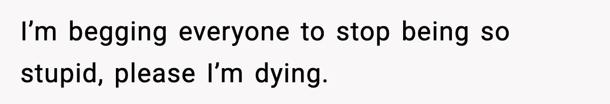 I’m begging everyone to stop being so stupid, please I’m dying.