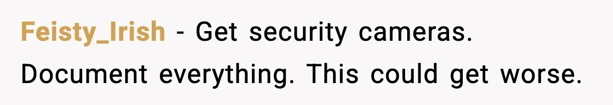 Feisty_Irish - Get security cameras. Document everything. This could get worse.