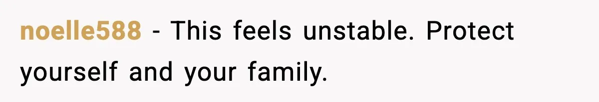 noelle588 - This feels unstable. Protect yourself and your family.