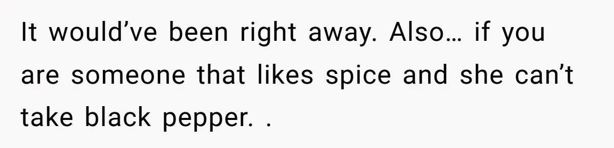 It would’ve been right away. Also… if you are someone that likes spice and she can’t take black pepper. .