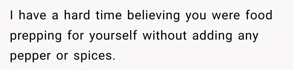 I have a hard time believing you were food prepping for yourself without adding any pepper or spices.