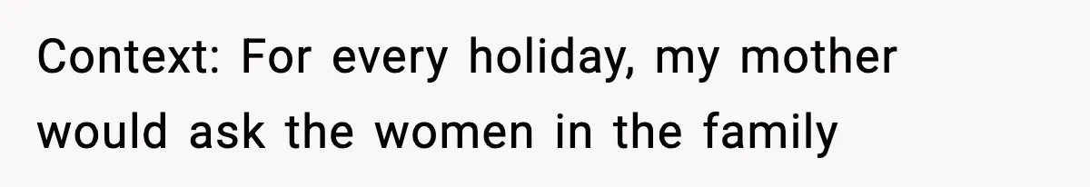 Context: For every holiday, my mother would ask the women in the family