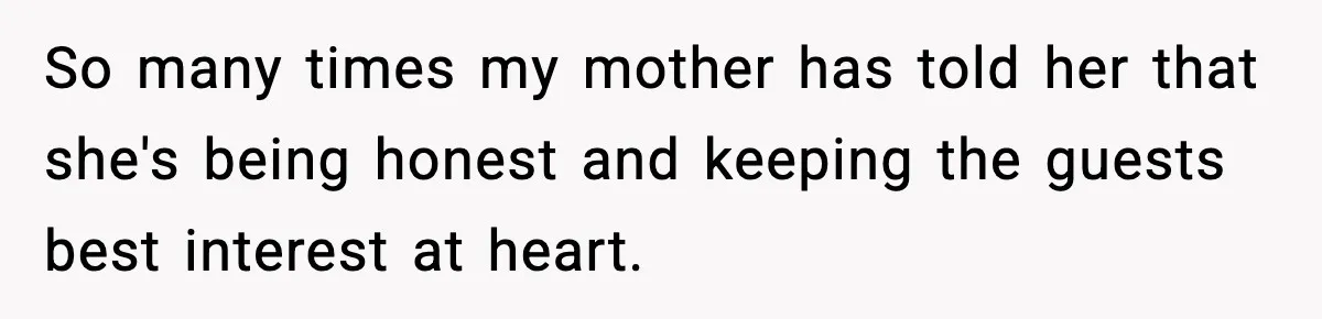 So many times my mother has told her that she's being honest and keeping the guests best interest at heart.