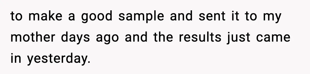 to make a good sample and sent it to my mother days ago and the results just came in yesterday.