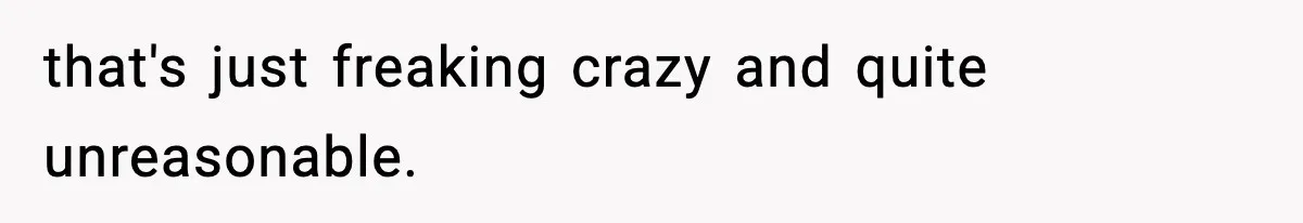 that's just freaking crazy and quite unreasonable.