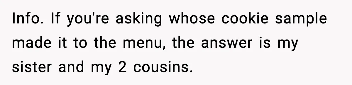 Info. If you're asking whose cookie sample made it to the menu, the answer is my sister and my 2 cousins.