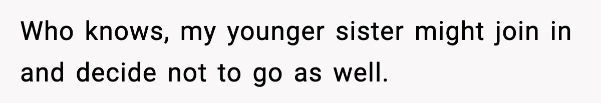 Who knows, my younger sister might join in and decide not to go as well.