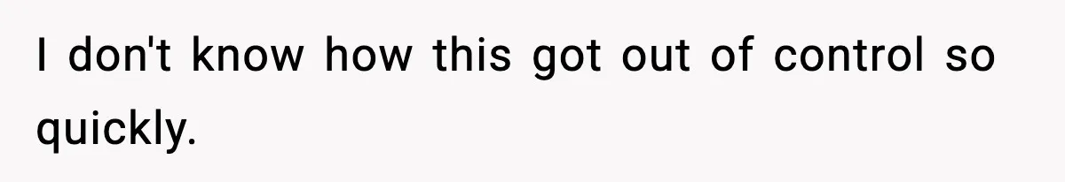 I don't know how this got out of control so quickly.