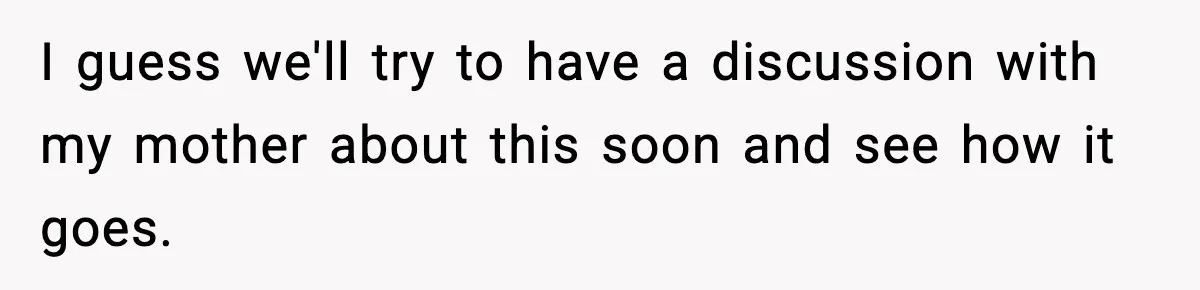 I guess we'll try to have a discussion with my mother about this soon and see how it goes.