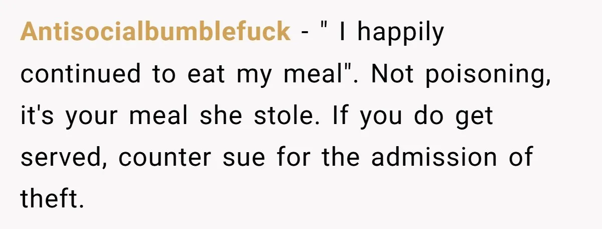 Antisocialbumblefuck − " I happily continued to eat my meal". Not poisoning, it's your meal she stole. If you do get served, counter sue for the admission of theft.