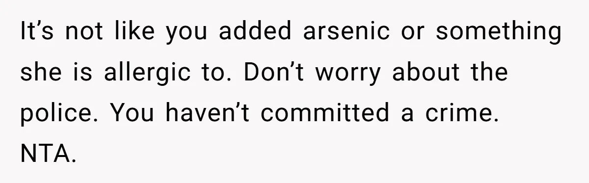 It’s not like you added arsenic or something she is allergic to. Don’t worry about the police. You haven’t committed a crime. NTA.