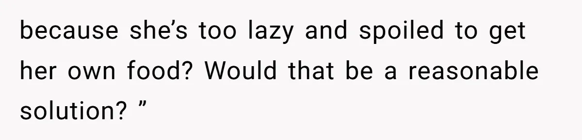 because she’s too lazy and spoiled to get her own food? Would that be a reasonable solution? ”