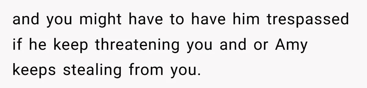 and you might have to have him trespassed if he keep threatening you and or Amy keeps stealing from you.