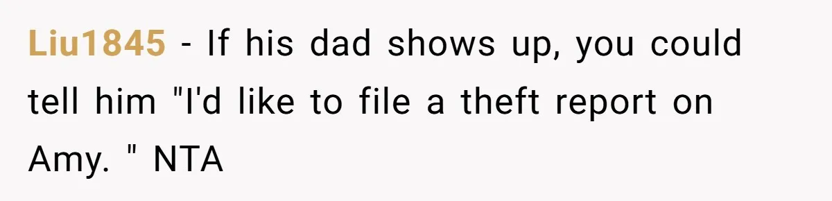 Liu1845 − If his dad shows up, you could tell him "I'd like to file a theft report on Amy. " NTA