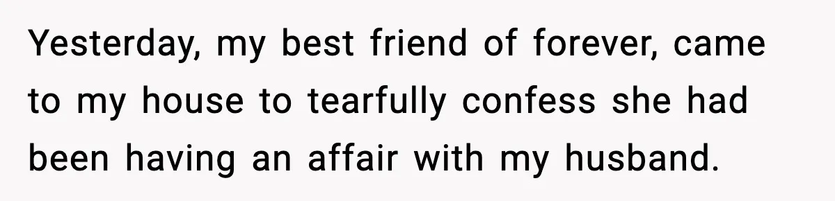 Yesterday, my best friend of forever, came to my house to tearfully confess she had been having an affair with my husband.