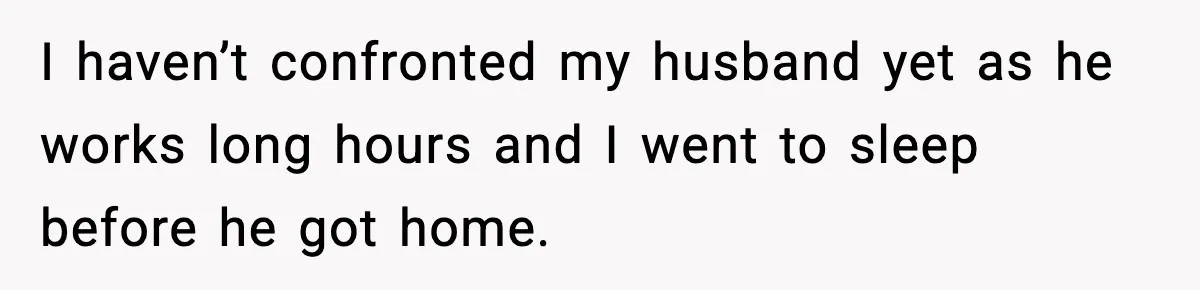 I haven’t confronted my husband yet as he works long hours and I went to sleep before he got home.