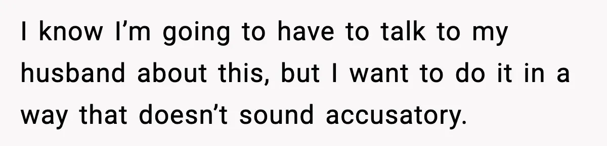 I know I’m going to have to talk to my husband about this, but I want to do it in a way that doesn’t sound accusatory.