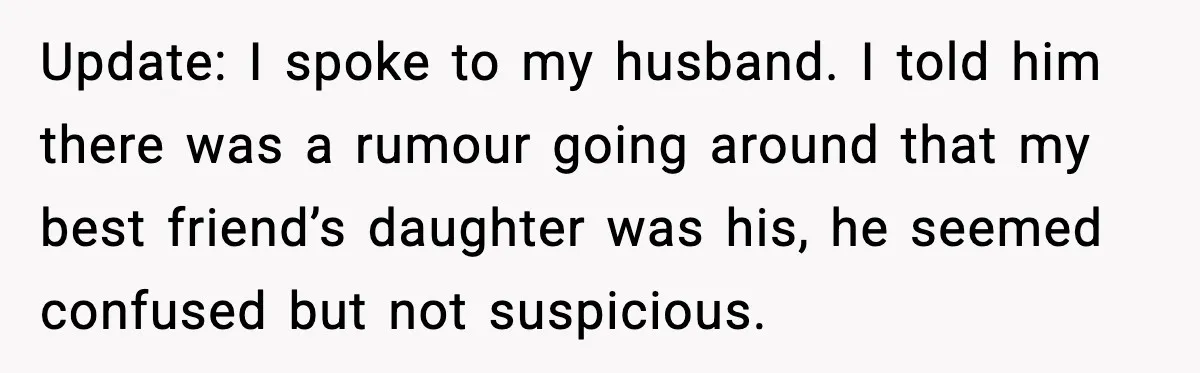Update: I spoke to my husband. I told him there was a rumour going around that my best friend’s daughter was his, he seemed confused but not suspicious.