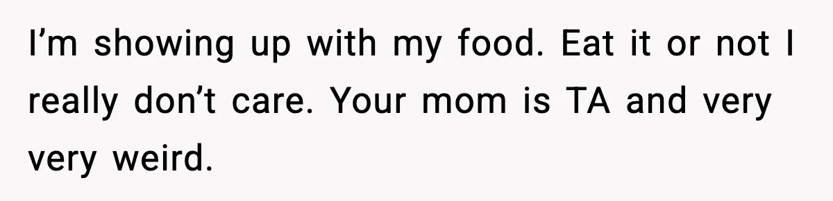 I’m showing up with my food. Eat it or not I really don’t care. Your mom is TA and very very weird.