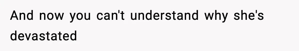 And now you can't understand why she's devastated