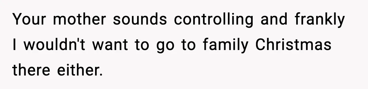 Your mother sounds controlling and frankly I wouldn't want to go to family Christmas there either.