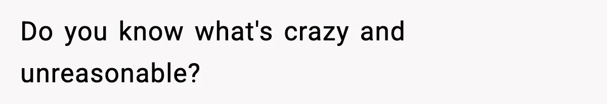 Do you know what's crazy and unreasonable?