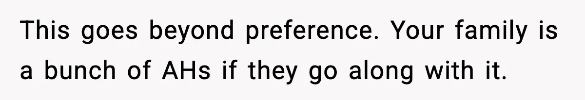 This goes beyond preference. Your family is a bunch of AHs if they go along with it.