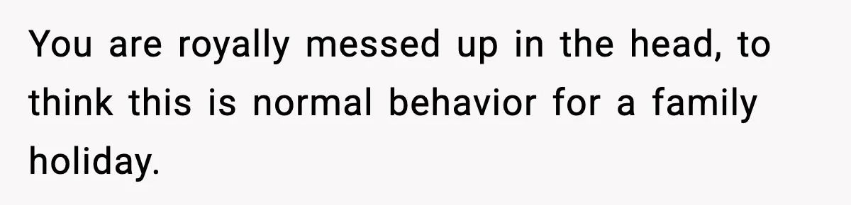 You are royally messed up in the head, to think this is normal behavior for a family holiday.