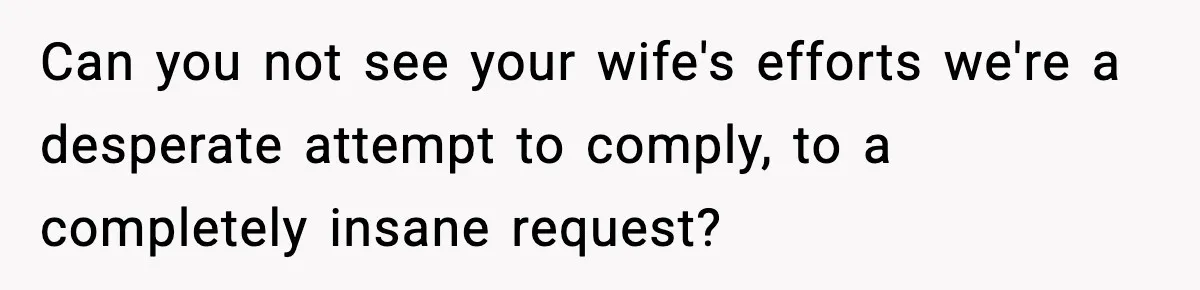 Can you not see your wife's efforts we're a desperate attempt to comply, to a completely insane request?