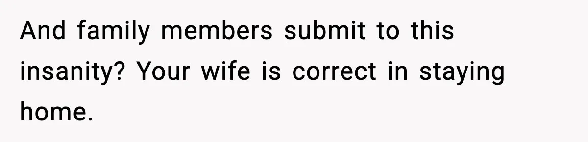 And family members submit to this insanity? Your wife is correct in staying home.