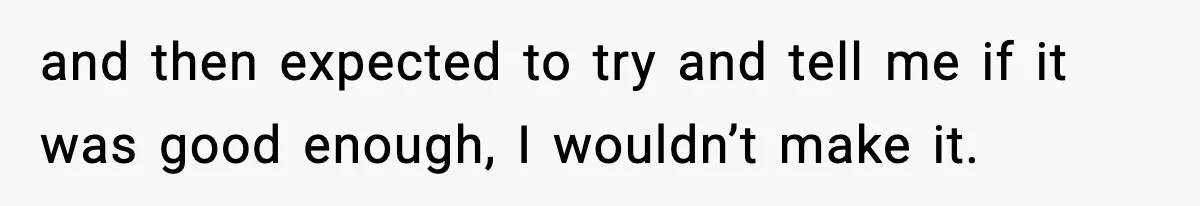 and then expected to try and tell me if it was good enough, I wouldn’t make it.