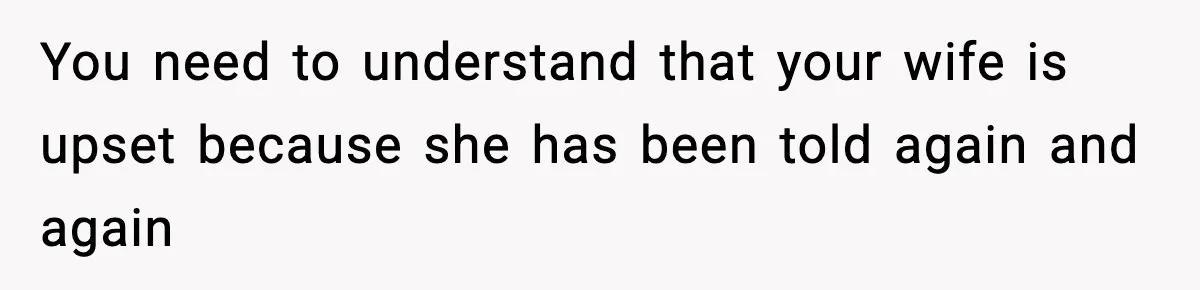 You need to understand that your wife is upset because she has been told again and again