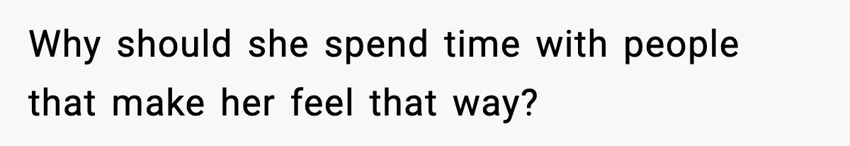 Why should she spend time with people that make her feel that way?